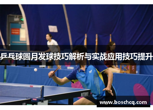 乒乓球圆月发球技巧解析与实战应用技巧提升