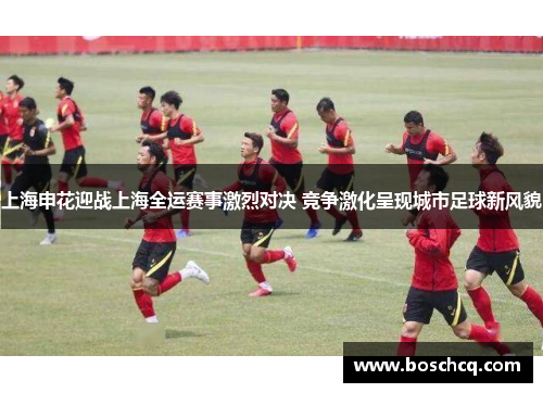 上海申花迎战上海全运赛事激烈对决 竞争激化呈现城市足球新风貌
