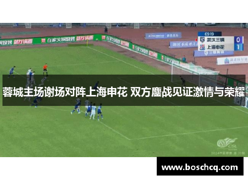 蓉城主场谢场对阵上海申花 双方鏖战见证激情与荣耀